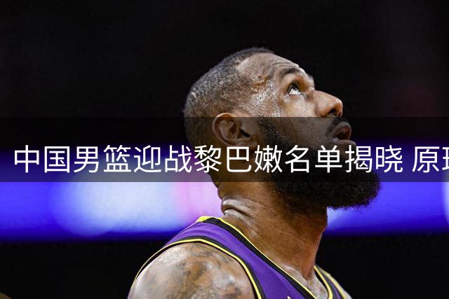 中国男篮迎战黎巴嫩名单揭晓 原班人马冲击两连胜