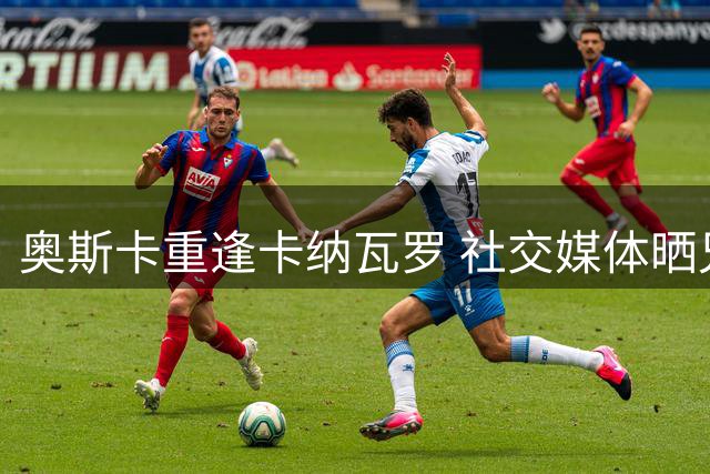 奥斯卡重逢卡纳瓦罗 社交媒体晒兄弟合影